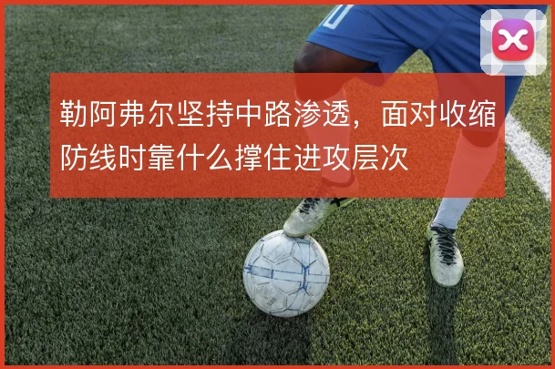勒阿弗尔坚持中路渗透，面对收缩防线时靠什么撑住进攻层次