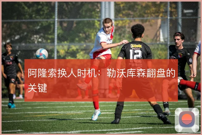阿隆索换人时机：勒沃库森翻盘的关键