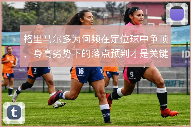 格里马尔多为何频在定位球中争顶,身高劣势下的落点预判才是关键