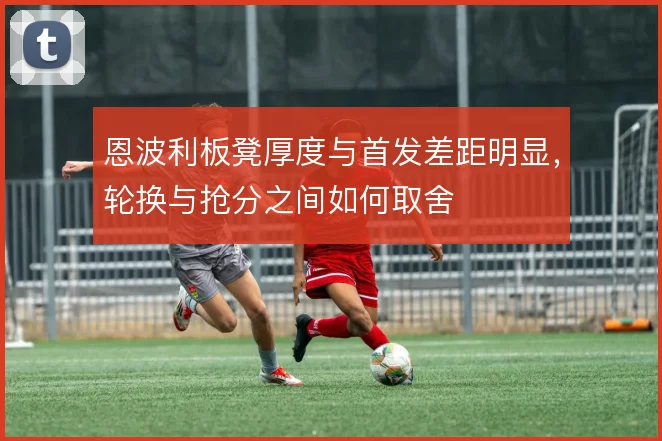 恩波利板凳厚度与首发差距明显，轮换与抢分之间如何取舍