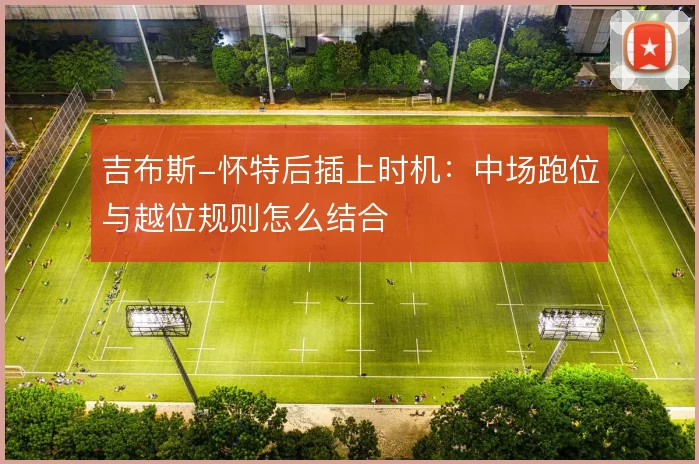 吉布斯-怀特后插上时机：中场跑位与越位规则怎么结合
