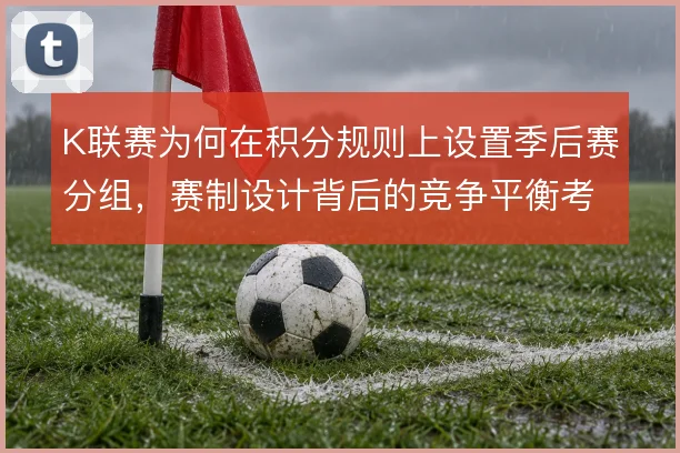 K联赛为何在积分规则上设置季后赛分组,赛制设计背后的竞争平衡考量