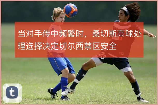 当对手传中频繁时,桑切斯高球处理选择决定切尔西禁区安全