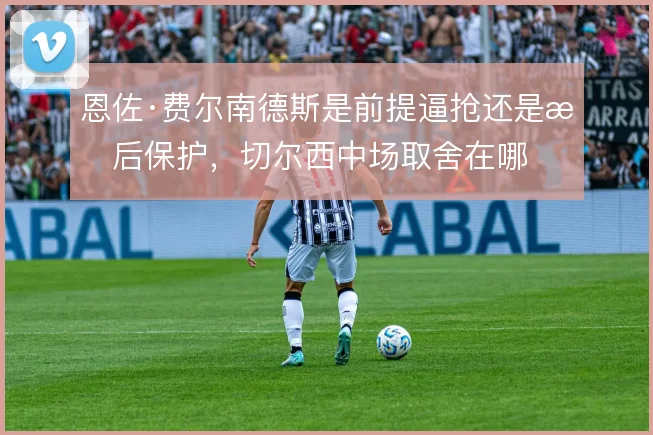 恩佐·费尔南德斯是前提逼抢还是拖后保护,切尔西中场取舍在哪