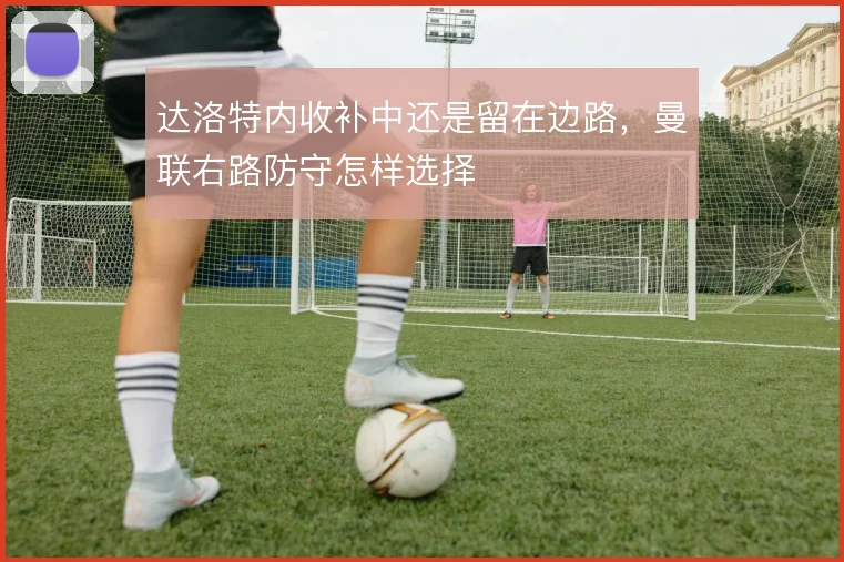 达洛特内收补中还是留在边路，曼联右路防守怎样选择