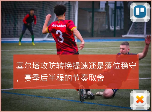 塞尔塔攻防转换提速还是落位稳守,赛季后半程的节奏取舍