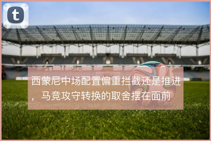 西蒙尼中场配置偏重拦截还是推进，马竞攻守转换的取舍摆在面前