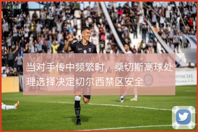 当对手传中频繁时，桑切斯高球处理选择决定切尔西禁区安全
