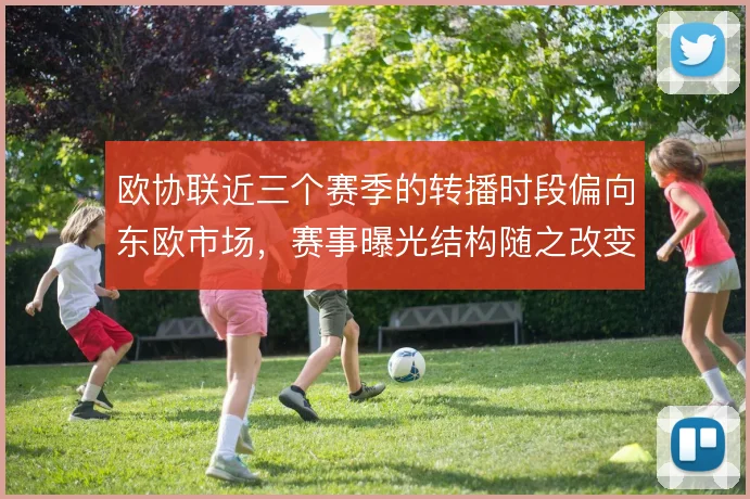 欧协联近三个赛季的转播时段偏向东欧市场，赛事曝光结构随之改变