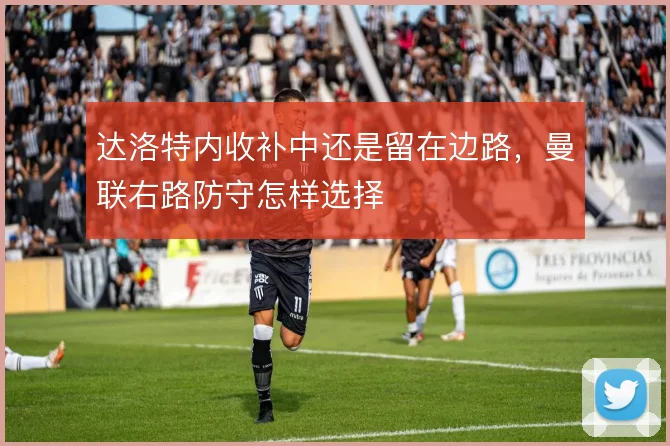 达洛特内收补中还是留在边路，曼联右路防守怎样选择