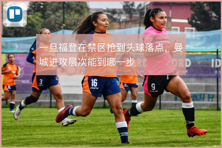 一旦福登在禁区抢到头球落点，曼城进攻层次能到哪一步