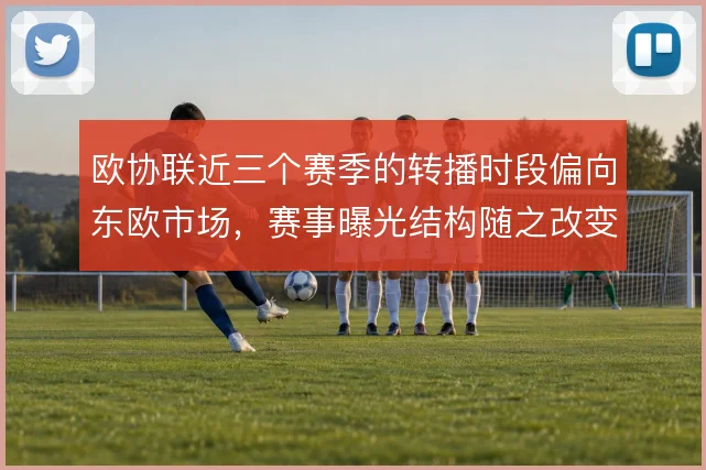 欧协联近三个赛季的转播时段偏向东欧市场,赛事曝光结构随之改变