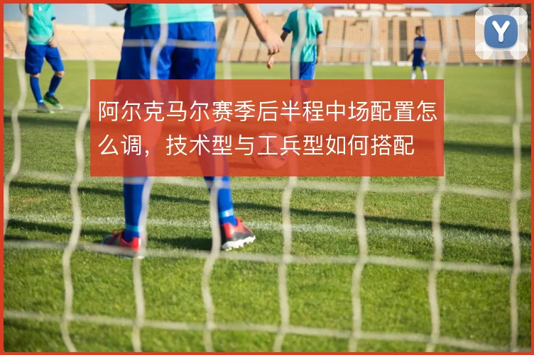 阿尔克马尔赛季后半程中场配置怎么调，技术型与工兵型如何搭配