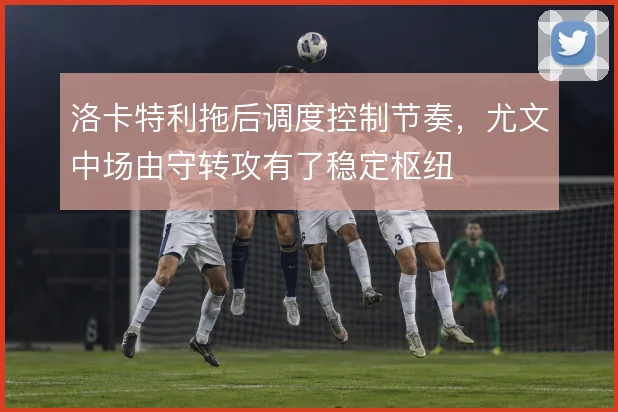 洛卡特利拖后调度控制节奏，尤文中场由守转攻有了稳定枢纽