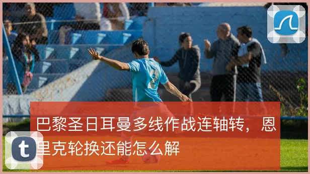 巴黎圣日耳曼多线作战连轴转，恩里克轮换还能怎么解