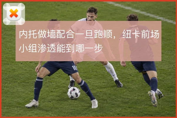 内托做墙配合一旦跑顺,纽卡前场小组渗透能到哪一步