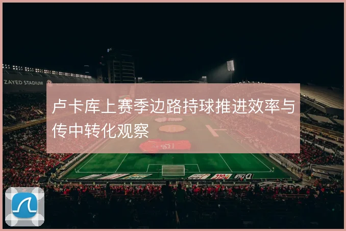 卢卡库上赛季边路持球推进效率与传中转化观察